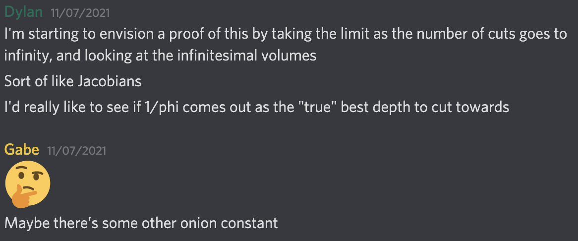 Discussion in a Discord Server. Dylan: I'm starting to envision a proof of this by taking the limit as the number of cuts goes to infinity, and looking at the infinitesimal volumes. Sort of like Jacobians. I'd really like to see if 1/phi comes out as the "true" best depth to cut towards. Gabe: Maybe there's some other onion constant